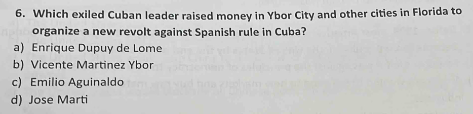 Which exiled Cuban leader raised money in Ybor City and other cities in Florida to
organize a new revolt against Spanish rule in Cuba?
a) Enrique Dupuy de Lome
b) Vicente Martinez Ybor
c) Emilio Aguinaldo
d) Jose Marti