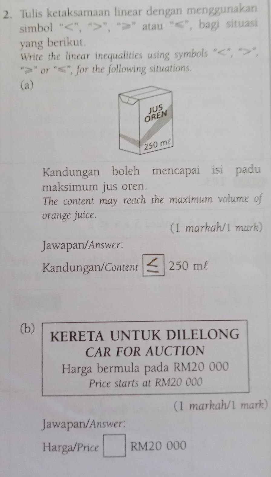 Tulis ketaksamaan linear dengan menggunakan 
simbol “ ”, “ ”, “ ≥ ” atau “ ≤ ”, bagi situasi 
yang berikut. 
Write the linear inequalities using symbols “ ”, “ ”, 
“ ≥ ” or “ ≤ ”, for the following situations. 
(a) 
Kandungan boleh mencapai isi padu 
maksimum jus oren. 
The content may reach the maximum volume of 
orange juice. 
(1 markah/1 mark) 
Jawapan/Answer: 
Kandungan/Content 250 ml
(b) KERETA UNTUK DILELONG 
CAR FOR AUCTION 
Harga bermula pada RM20 000
Price starts at RM20 000
(1 markah/1 mark) 
Jawapan/Answer: 
Harga/Price □ RM20 000