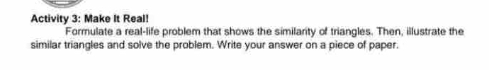 Activity 3: Make It Real! 
Formulate a real-life problem that shows the similarity of triangles. Then, illustrate the 
similar triangles and solve the problem. Write your answer on a piece of paper.