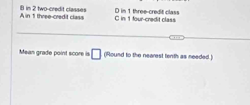 B in 2 two-credit classes D in 1 three-credit class
A in 1 three-credit class C in 1 four-credit class
Mean grade point score is □ (Round to the nearest tenth as needed.)