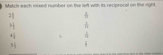 Match each mixed number on the left with its reciprocal on the right.
2 4/5 
 8/33 
3 1/2 
 5/14 
4 1/8 
 3/16 
5 1/3 
 2/7 
t m e then drea it to the metching ifom in the other colum .