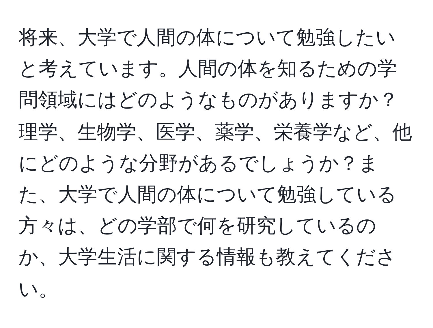 将来、大学で人間の体について勉強したいと考えています。人間の体を知るための学問領域にはどのようなものがありますか？理学、生物学、医学、薬学、栄養学など、他にどのような分野があるでしょうか？また、大学で人間の体について勉強している方々は、どの学部で何を研究しているのか、大学生活に関する情報も教えてください。