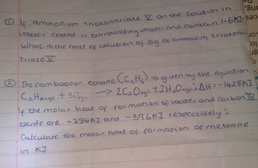 ① Is ammonium trioxonitriate I on the solution in 
ceater coded it currounding woater and contain 1.65
What is the neat of solution of 5g or ammoum triaton. 
triate overline V
(C_2H_6) is given by the equation 
② The combuso on ethane C_2H_6(g)+3O_(g)to 2C_2O_(g)+2H_2O_(g);Delta H=-1428 K]
If the molar heat of formation of coater and carbon TV 
oxide are -286k] and -396K] respectively) 
Calculare the molor heat of formarion or methane 
in J