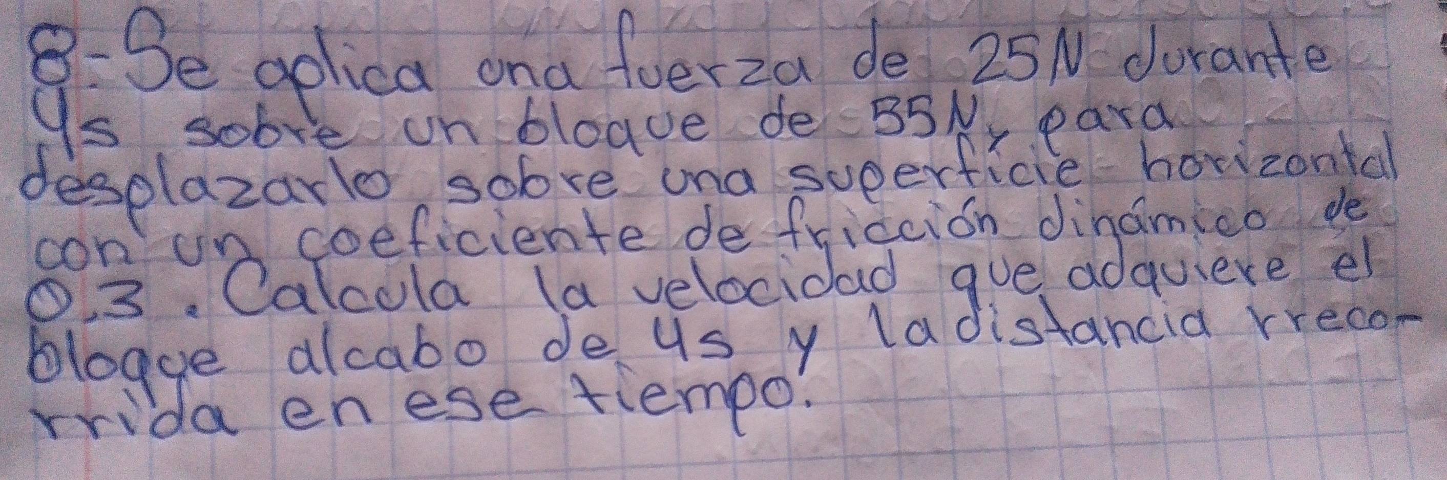 8:3e golica ona foerza de 25N dorante 
9s sob e un bloave de35Ny para 
desplazarlo sobve ana sueerficie horizontal 
con un coeficiente de fridcion dinamieo de 
O. 3. Calcola (a velocidad gve adquiere el 
blogue alcabo de us y ladistancia rrecon 
rrida enese tiempo!