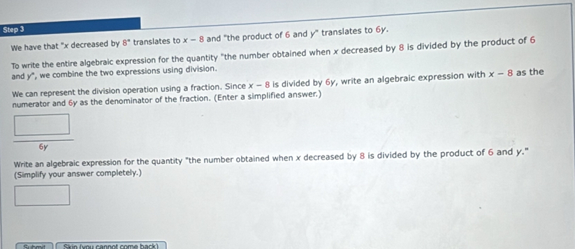 We have that "x decreased by 8° translates to x-8 and "the product of 6 and y" translates to 6y. 
To write the entire algebraic expression for the quantity "the number obtained when x decreased by 8 is divided by the product of 6
and y° ', we combine the two expressions using division. 
We can represent the division operation using a fraction. Since x-8 is divided by 6y, write an algebraic expression with x-8 as the 
numerator and 6y as the denominator of the fraction. (Enter a simplified answer.)
6y
Write an algebraic expression for the quantity "the number obtained when x decreased by 8 is divided by the product of 6 and y." 
(Simplify your answer completely.) 
Skin (you cannot come back)