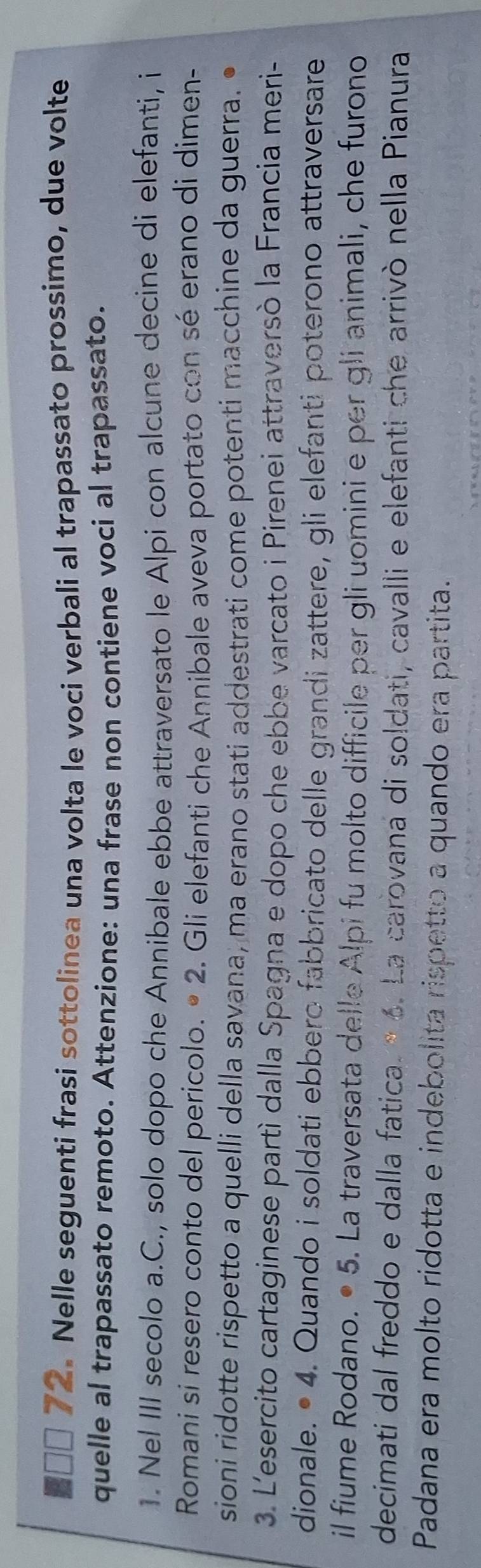 ■ □□ 72. Nelle seguenti frasi sottolinea una volta le voci verbali al trapassato prossimo, due volte 
quelle al trapassato remoto. Attenzione: una frase non contiene voci al trapassato. 
1. Nel III secolo a.C., solo dopo che Annibale ebbe attraversato le Alpi con alcune decine di elefanti, i 
Romani si resero conto del pericolo. • 2. Gli elefanti che Annibale aveva portato con sé erano di dimen- 
sioni ridotte rispetto a quelli della savana, ma erano stati addestrati come potenti macchine da guerra. 
3. L'esercito cartaginese partì dalla Spagna e dopo che ebbe varcato i Pirenei attraversò la Francia meri- 
dionale. • 4. Quando i soldati ebbero fabbricato delle grandi zattere, gli elefanti poterono attraversare 
il fiume Rodano. • 5. La traversata delle Alpi fu molto difficile per gli uomini e per gli animali, che furono 
decimati dal freddo e dalla fatica. * 6. La carovana di soldati, cavalli e elefanti che arrivò nella Pianura 
Padana era molto ridotta e indebolita rispetto a quando era partita.