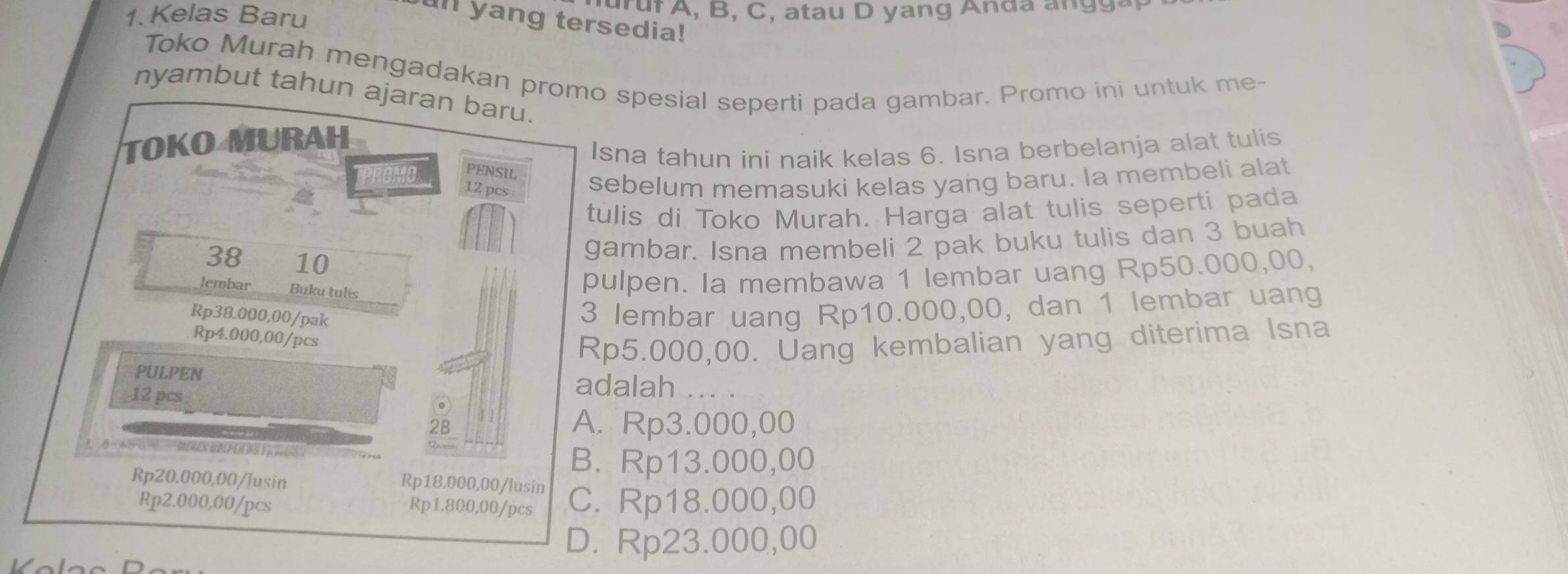 Kelas Baru
un yang tersedia!
Toko Murah mengadakan promo spesial seperti pada gambar. Promo ini untuk me-
nyambut tahun ajaran baru.
TOKO MURAH
40 PENSIL Isna tahun ini naik kelas 6. Isna berbelanja alat tulis
12 pcs sebelum memasuki kelas yang baru. la membeli alat
tulis di Toko Murah. Harga alat tulis seperti pada
38 10
gambar. Isna membeli 2 pak buku tulis dan 3 buah
pulpen. Ia membawa 1 lembar uang Rp50.000,00,
lembar_ Buku tulis_
Rp38.000,00/ pak
3 lembar uang Rp10.000,00, dan 1 lembar uang
Rp4.000,00/pcs
Rp5.000,00. Uang kembalian yang diterima Isna
PULPEN adalah ... .
12 pcs
2B A. Rp3.000,00
MerEK GöLF en H S V 7
B. Rp13.000,00
Rp20.000,00 /lusin
Rp18.000,00 /lusin
Rp2.000,00 /pcs Rp1.800,00/pcs C. Rp18.000,00
D. Rp23.000,00