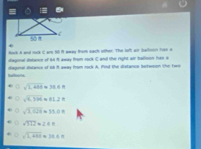 Rock A and rock C are 50 it away from each other. The left air balloon has a
diagonal idistance of 84 it away from rock C and the right air balloon has a
diagonal distance of 68 it away from rock A. Find the distance between the two
balloons
sqrt(1,488)approx 38.6m
sqrt(6,596)approx 81.2ft
sqrt(3,020)approx 55.0ft
sqrt(512)approx 2.6R
sqrt(1,489)approx 38.6m