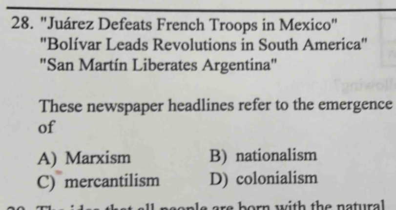 "Juárez Defeats French Troops in Mexico"
''Bolívar Leads Revolutions in South America''
"San Martín Liberates Argentina"
These newspaper headlines refer to the emergence
of
A) Marxism B) nationalism
C) mercantilism D) colonialism
sop le are born with the natural .