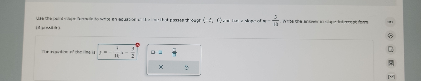 Use the point-slope formula to write an equation of the line that passes through (-5,0) and has a slope of m= 3/10 . Write the answer in slope-intercept form 
(if possible). 
The equation of the line is y=- 3/10 x- 3/2  □ =□  □ /□   
× S