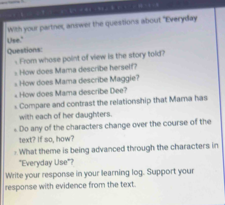 With your partner, answer the questions about "Everyday 
Use." 
Questions: 
From whose point of view is the story told? 
How does Mama describe herself? 
⊥ How does Mama describe Maggie? 
How does Mama describe Dee? 
s Compare and contrast the relationship that Mama has 
with each of her daughters. 
Do any of the characters change over the course of the 
text? If so, how? 
What theme is being advanced through the characters in 
“Everyday Use”? 
Write your response in your learning log. Support your 
response with evidence from the text.