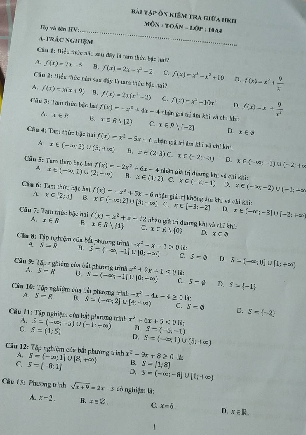 bài tập Ôn kiêm tra giữa hKII
MôN : TOÁN - LớP : 10A4
Họ và tên HV:_
a-trác nghiệm
Câu 1: Biểu thức nào sau đây là tam thức bậc hai?
A. f(x)=7x-5 B. f(x)=2x-x^2-2 C. f(x)=x^3-x^2+10 f(x)=x^2+ 9/x 
D.
Câu 2: Biểu thức nào sau đây là tam thức bậc hai?
A. f(x)=x(x+9) B. f(x)=2x(x^2-2) C. f(x)=x^2+10x^3 f(x)=x+ 9/x^2 
D.
Câu 3: Tam thức bậc hai f(x)=-x^2+4x-4 nhận giá trị âm khi và chỉ khi:
A. x∈ R B. x∈ R/ 2 C. x∈ R| -2
D. x∈ varnothing
Câu 4: Tam thức bậc hai f(x)=x^2-5x+6 nhận giá trị âm khi và chỉ khi:
A. x∈ (-∈fty ;2)∪ (3;+∈fty ) B. x∈ (2;3) C. x∈ (-2;-3) x∈ (-∈fty ;-3)∪ (-2;+∈fty
D.
Câu 5: Tam thức bậc hai f(x)=-2x^2+6x-4 nhận giá trị dương khi và chỉ khi:
A. x∈ (-∈fty ;1)∪ (2;+∈fty ) B. x∈ (1;2) C. x∈ (-2;-1) D. x∈ (-∈fty ;-2)∪ (-1;+∈fty
Câu 6: Tam thức bậc hai f(x)=-x^2+5x-6 nhận giá trị không âm khi và chỉ khi:
A. x∈ [2;3] B. x∈ (-∈fty ;2]∪ [3;+∈fty ) C. x∈ [-3;-2] x∈ (-∈fty ;-3]∪ [-2;+∈fty )
D.
Câu 7: Tam thức bậc hai f(x)=x^2+x+12 nhận giá trị dương khi và chỉ khi:
A. x∈ R B. x∈ Rvee  1 C. x∈ R/ 0 D. x∈ varnothing
Câu 8: Tập nghiệm của bất phương trình -x^2-x-1>0 là:
A. S=R B. S=(-∈fty ;-1]∪ [0;+∈fty ) C. S=varnothing D. S=(-∈fty ;0]∪ [1;+∈fty )
Câu 9: Tập nghiệm của bất phương trình x^2+2x+1≤ 0 là:
A. S=R B. S=(-∈fty ;-1]∪ [0;+∈fty ) C. S=varnothing D. S= -1
Câu 10: Tập nghiệm của bất phương trình -x^2-4x-4≥ 0 là:
A. S=R B. S=(-∈fty ;2]∪ [4;+∈fty ) C. S=varnothing D. S= -2
Câu 11: Tập nghiệm của bất phương trình x^2+6x+5<0</tex> là:
A. S=(-∈fty ;-5)∪ (-1;+∈fty ) B.
C. S=(1;5) S=(-5;-1)
D. S=(-∈fty ;1)∪ (5;+∈fty )
Câu 12: Tập nghiệm của bất phương trình x^2-9x+8≥ 0 là:
A. S=(-∈fty ;1]∪ [8;+∈fty )
B.
C. S=[-8;1] S=[1;8]
D. S=(-∈fty ;-8]∪ [1;+∈fty )
Câu 13: Phương trình sqrt(x+9)=2x-3 có nghiệm là:
A. x=2. B. x∈ varnothing . C. x=6.
D. x∈ R.
1