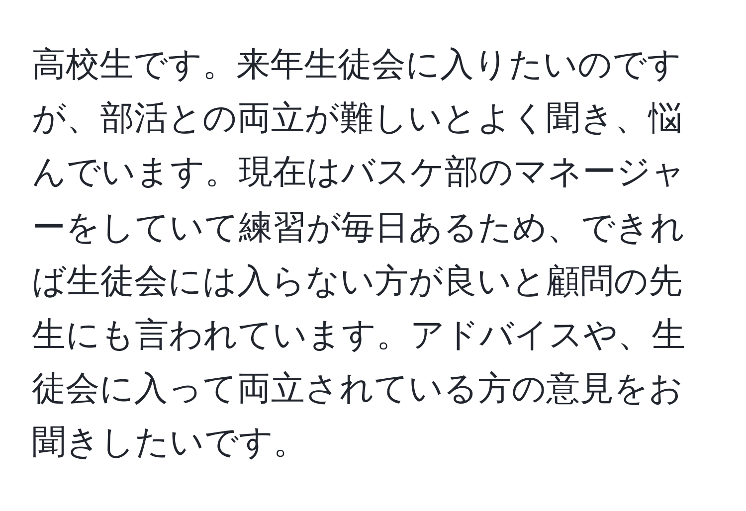 高校生です。来年生徒会に入りたいのですが、部活との両立が難しいとよく聞き、悩んでいます。現在はバスケ部のマネージャーをしていて練習が毎日あるため、できれば生徒会には入らない方が良いと顧問の先生にも言われています。アドバイスや、生徒会に入って両立されている方の意見をお聞きしたいです。