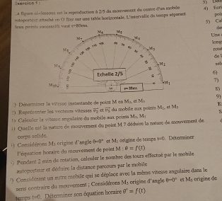 =xaraion f =
La figure si-dessous ent la reproduction à 2/5 du mouvement de centre d'un moblle 4) Eor
Jeux poiets successifs vant sutoportsur attaché en O fixe sur une table horizontale, L'intervalle de temps séparant poit
5) Ca
q=00ms
Uac
long
pgts
de l
sel
6)
7)
B)
9)
) Déserminer la vitesse instantanée de polat M en M_2 M_1
) Représenter les vecteurs vitesses vector v_2 et vector v_5 du mobile aux points M_1 M_1 E
1  Calculer la vitesse angulaire du mobile aux poins M_11M_5
1) Quelle est la nature de mouvement du poin M ? dédaire la naure de mouvement de
corps solida.
() Considérons Ma origime d'angle 0-0° M_1 origine de temps 1-0 Déterminer
l'équation horaire du mouvement de point M:θ =f(t)
Pendant 2 min de rotation, calculer le nombre des tours effectué par le mobile
autoperteur et déduire la distance parcours par le mobile
Considérant un autre mobèle qui se déplace avec la même vitesse angulaire dans le
sens contraire du mouvement ; Considérons My crigine d'angle 0-0° M_3 orígine de
temps t=0 Déterminer son équation horaire θ '=f(t)