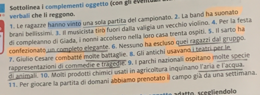 Sottolinea i complementi oggetto (con gli eventu. 
verbali che li reggono. 
1. Le ragazze hanno vinto una sola partita del campionato. 2. La band ha suonato 
brani bellissimi. 3. Il musicista tirò fuori dalla valigia un vecchio violino. 4. Per la festa 
di compleanno di Giada, i nonni accolsero nella loro casa trenta ospiti. 5. Il sarto ha 
confezionato un completo elegante. 6. Nessuno ha escluso quei ragazzi dal gruppo. 
7. Giulio Cesare combatté molte battaglie. 8. Gli antichi usavano i teatri per le 
rappresentazioni di commedie e tragedie. 9. I parchi nazionali ospitano molte specie 
di animali. 10. Molti prodotti chimici usati in agricoltura inquinano l’aria e l’acqua. 
11. Per giocare la partita di domani abbiamo prenotato il campo già da una settimana. 
ad t . scegliendolo