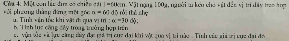 Một con lắc đơn có chiều dài l=60cm. Vật nặng 100g, người ta kéo cho vật đến vị trí dây treo hợp 
với phương thắng đứng một góc alpha =60 độ rồi thả nhẹ 
a. Tính vận tốc khi vật đi qua vị trí : alpha =30dhat Q. 
b. Tính lực căng dây trong trường hợp trên 
c. vận tốc và lực căng dây đạt giá trị cực đại khi vật qua vị trí nào . Tính các giá trị cực đại đó