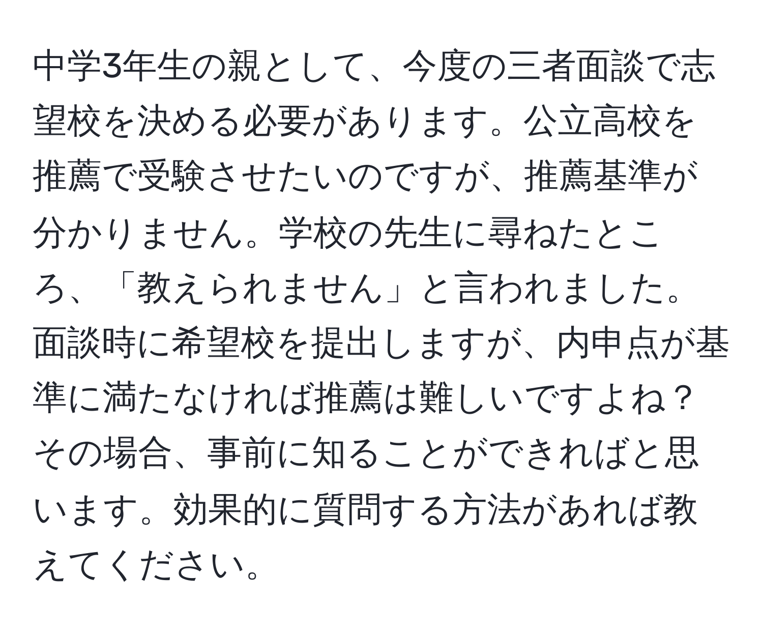 中学3年生の親として、今度の三者面談で志望校を決める必要があります。公立高校を推薦で受験させたいのですが、推薦基準が分かりません。学校の先生に尋ねたところ、「教えられません」と言われました。面談時に希望校を提出しますが、内申点が基準に満たなければ推薦は難しいですよね？その場合、事前に知ることができればと思います。効果的に質問する方法があれば教えてください。