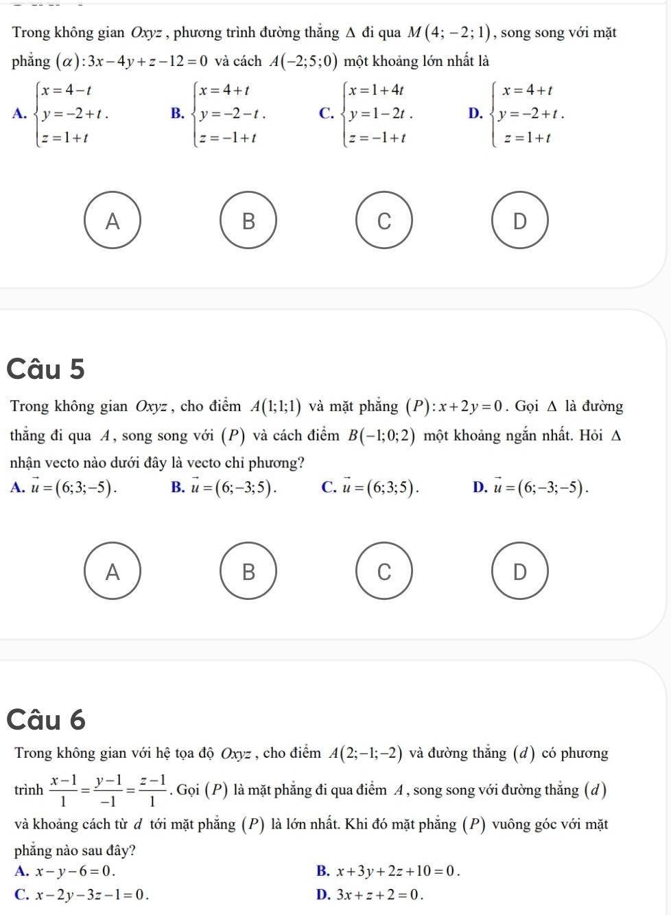 Trong không gian Oxyz , phương trình đường thắng Δ đi qua M(4;-2;1) , song song với mặt
phǎng (alpha ):3x-4y+z-12=0 và cách A(-2;5;0) một khoảng lớn nhất là
A. beginarrayl x=4-t y=-2+t. z=1+tendarray. B. beginarrayl x=4+t y=-2-t. z=-1+tendarray. C. beginarrayl x=1+4t y=1-2t. z=-1+tendarray. D. beginarrayl x=4+t y=-2+t. z=1+tendarray.
A
B
C
D
Câu 5
Trong không gian Oxyz , cho điểm A(1;1;1) và mặt phẳng (P):x+2y=0. Gọi Δ là đường
thắng đi qua A, song song với (P) và cách điểm B(-1;0;2) một khoảng ngắn nhất. Hỏi Δ
nhận vecto nào dưới đây là vecto chi phương?
A. vector u=(6;3;-5). B. vector u=(6;-3;5). C. vector u=(6;3;5). D. vector u=(6;-3;-5).
A
B
C
D
Câu 6
Trong không gian với hệ tọa độ Oxyz , cho điểm A(2;-1;-2) và đường thắng (d) có phương
trình  (x-1)/1 = (y-1)/-1 = (z-1)/1 . Gọi (P) là mặt phẳng đi qua điểm A , song song với đường thẳng (d)
và khoảng cách từ ơ tới mặt phẳng (P) là lớn nhất. Khi đó mặt phẳng (P) vuông góc với mặt
phẳng nào sau đây?
A. x-y-6=0. B. x+3y+2z+10=0.
C. x-2y-3z-1=0. D. 3x+z+2=0.