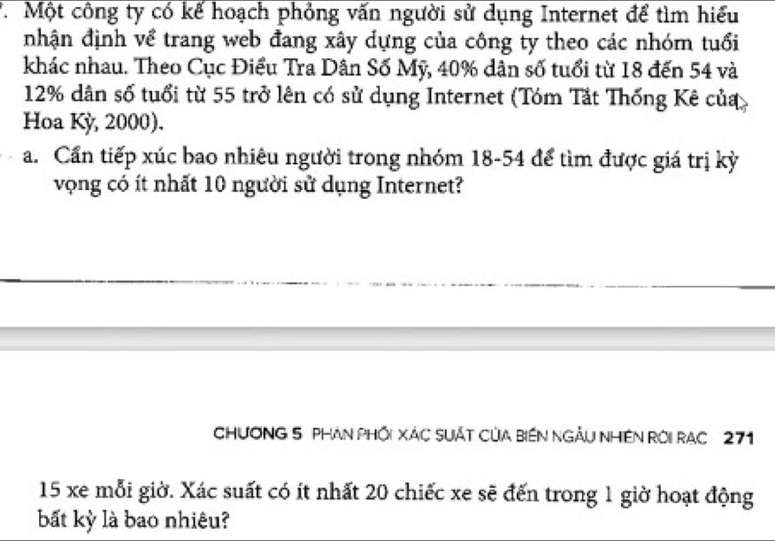 Một công ty có kể hoạch phỏng vấn người sử dụng Internet để tìm hiểu 
nhận định về trang web đang xây dựng của công ty theo các nhóm tuổi 
khác nhau. Theo Cục Điều Tra Dân Số Mỹ, 40% dân số tuổi từ 18 đến 54 và
12% dân số tuổi từ 55 trở lên có sử dụng Internet (Tóm Tắt Thống Kê của 
Hoa Kỳ, 2000). 
a. Cần tiếp xúc bao nhiêu người trong nhóm 18-54 để tìm được giá trị kỳ 
vọng có ít nhất 10 người sử dụng Internet? 
CHƯơNG 5 PHAN PHối XáC SUÁT CủA BiếN NGÂU NHềN Rời RAC 271
15 xe mỗi giờ. Xác suất có ít nhất 20 chiếc xe sẽ đến trong 1 giờ hoạt động 
bất kỳ là bao nhiêu?