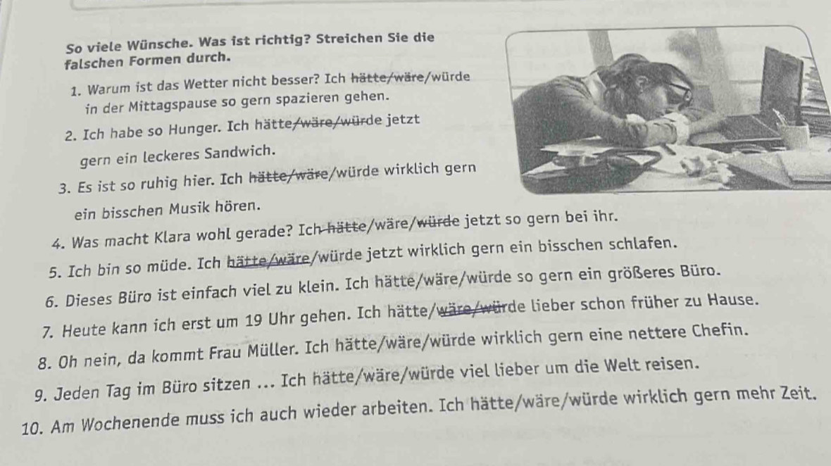 So viele Wünsche. Was ist richtig? Streichen Sie die 
falschen Formen durch. 
1. Warum ist das Wetter nicht besser? Ich hätte/wäre/würde 
in der Mittagspause so gern spazieren gehen. 
2. Ich habe so Hunger. Ich hätte/wäre/würde jetzt 
gern ein leckeres Sandwich. 
3. Es ist so ruhig hier. Ich hätte/wäre/würde wirklich gern 
ein bisschen Musik hören. 
4. Was macht Klara wohl gerade? Ich hätte/wäre/würde jetzt so gern bei ihr. 
5. Ich bin so müde. Ich hätte/wäre/würde jetzt wirklich gern ein bisschen schlafen. 
6. Dieses Büro ist einfach viel zu klein. Ich hätte/wäre/würde so gern ein größeres Büro. 
7. Heute kann ich erst um 19 Uhr gehen. Ich hätte/wäre/würde lieber schon früher zu Hause. 
8. Oh nein, da kommt Frau Müller. Ich hätte/wäre/würde wirklich gern eine nettere Chefin. 
9. Jeden Tag im Büro sitzen ... Ich hätte/wäre/würde viel lieber um die Welt reisen. 
10. Am Wochenende muss ich auch wieder arbeiten. Ich hätte/wäre/würde wirklich gern mehr Zeit.