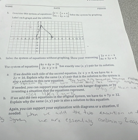 NAME DATE PERIOD 
5. Consider this system of equations beginarrayl y=- 1/2 x+4 1/2  3x-4y=12endarray. Solve the system by graphing. 
Label each graph and the solution. 
5. Solve the system of equations without graphing. Show your reasoning. beginarrayl 2y=x-4 4x+3y=5endarray.
The system of equations beginarrayl 4x+6y=24 2x+y=8endarray. has exactly one (x,y) pair for its solution. 
a. If we double each side of the second equation, 2x+y=8 , we have 4x+
2y=16. Explain why the same (x,y) pair that is the solution to the system is 
also a solution to this new equation. 
If needed, you can support your explanation with hanger diagrams, or by 
inventing a situation that the equations represent. 
b. If we add the two equations in the original system, we have 6x+7y=32. 
Explain why the same (x,y) pair is also a solution to this equation. 
Again, you can support your explanation with diagrams or a situation, if 
needed.