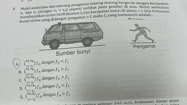 Mobil ambulans dan seorang pengamat masing-masing bergerak dengan kecepatan
membunyikan sirine berfrekuensi v_s>v_p) seperti terlihat pada gambar di atas. Mobil ambulans
V_s dan V_p (dengan f_s dan kecepatan bunyi di udara =v. Jika frekuensi
bunyi didengar pengama t=f, , maka f_p yang memenuhi adalah...
Pengamat
A (_v+v+v_R^v± v_R)f_p. dengan f_p
v+v_s
B. (beginarrayr v± v_2 endarray endpmatrix f_pt dengan f_p>f_s
v+v_s
C. beginpmatrix v=v_p)f_p dengan f_p>f_s
D. beginpmatrix v=v_B v-v_Bendpmatrix f_p dengan f_p
E. (frac v± v_pv-v_s)f_p. dengan f_p>f_s
uadara sebesar 345 m/s. frekuensí dasar pipa