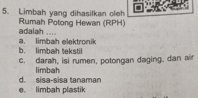 Limbah yang dihasilkan oleh
bupin.id
Rumah Potong Hewan (RPH)
adalah ....
a. limbah elektronik
b. limbah tekstil
c. darah, isi rumen, potongan daging, dan air
limbah
d. sisa-sisa tanaman
e. limbah plastik