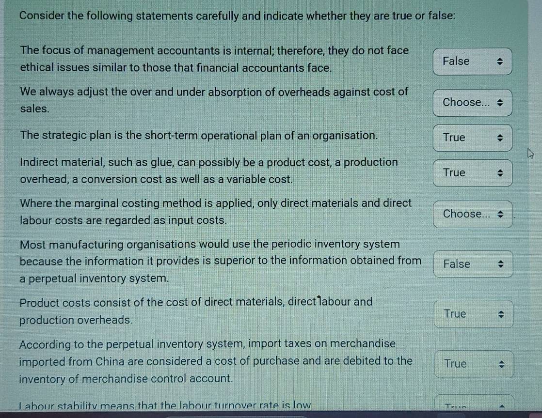 Consider the following statements carefully and indicate whether they are true or false:
The focus of management accountants is internal; therefore, they do not face
False
ethical issues similar to those that financial accountants face.
We always adjust the over and under absorption of overheads against cost of
sales.
Choose...
The strategic plan is the short-term operational plan of an organisation. True
Indirect material, such as glue, can possibly be a product cost, a production
True
overhead, a conversion cost as well as a variable cost.
Where the marginal costing method is applied, only direct materials and direct
Choose...
labour costs are regarded as input costs.
Most manufacturing organisations would use the periodic inventory system
because the information it provides is superior to the information obtained from False
a perpetual inventory system.
Product costs consist of the cost of direct materials, direct labour and
True
production overheads.
According to the perpetual inventory system, import taxes on merchandise
imported from China are considered a cost of purchase and are debited to the True
inventory of merchandise control account.
I abour stability means that the labour turnover rate is low
Trua