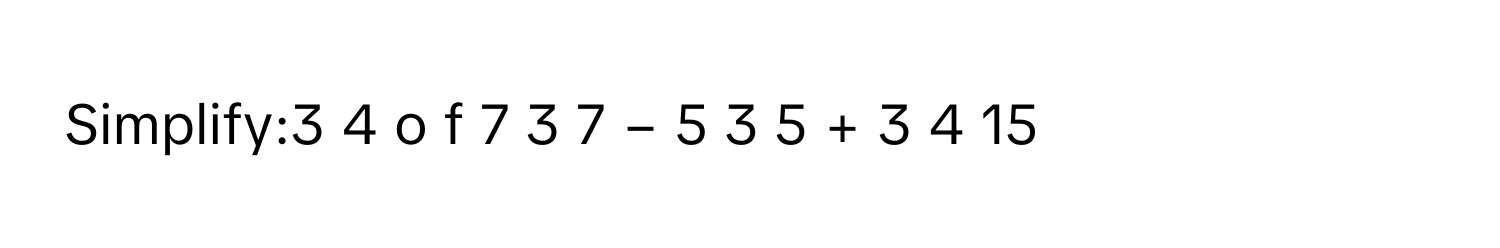 Simplify:3   4         o  f  7  3   7         −  5  3   5         +  3  4   15