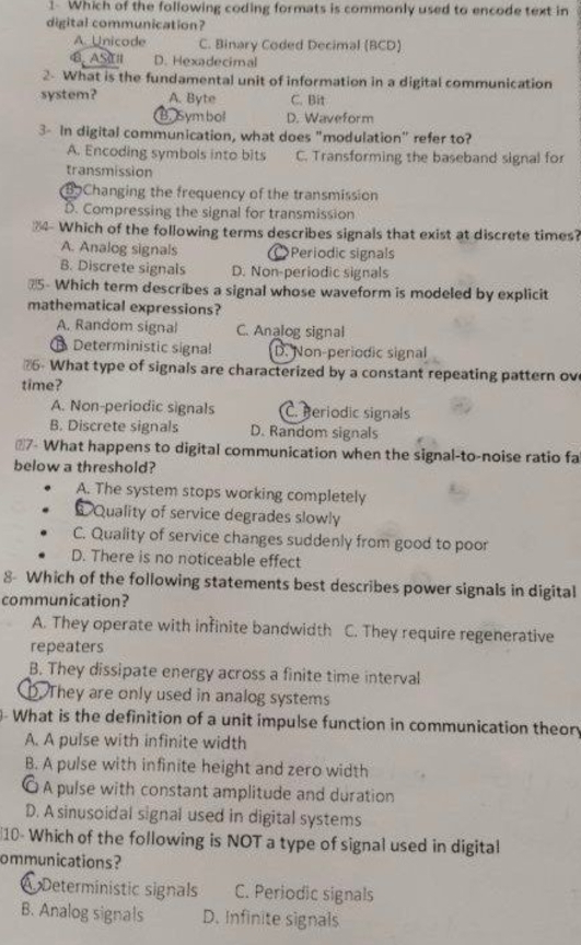 Which of the following coding formats is commonly used to encode text in
digital communication?
A Unicode C. Binary Coded Decimal (BCD)
4. AS D. Hexadecimal
2- What is the fundamental unit of information in a digital communication
system? A. Byte C. Bit
B. Symbol D. Waveform
3- in digital communication, what does "modulation" refer to?
A. Encoding symbols into bits C. Transforming the baseband signal for
transmission
B Changing the frequency of the transmission
D. Compressing the signal for transmission
4 Which of the following terms describes signals that exist at discrete times?
A. Analog signals Periodic signals
B. Discrete signals D. Non-periodic signals
#5- Which term describes a signal whose waveform is modeled by explicit
mathematical expressions?
A. Random signal C. Analog signal
Deterministic signal D. Non-periodic signal
6 What type of signals are characterized by a constant repeating pattern ov
time?
A. Non-periodic signals C. Beriodic signals
B. Discrete signals D. Random signals
#7- What happens to digital communication when the signal-to-noise ratio fa
below a threshold?
A. The system stops working completely
Quality of service degrades slowly
C. Quality of service changes suddenly from good to poor
D. There is no noticeable effect
8- Which of the following statements best describes power signals in digital
communication?
A. They operate with infinite bandwidth C. They require regenerative
repeaters
B. They dissipate energy across a finite time interval
D. They are only used in analog systems
- What is the definition of a unit impulse function in communication theory
A. A pulse with infinite width
B. A pulse with infinite height and zero width
O A pulse with constant amplitude and duration
D. A sinusoidal signal used in digital systems
10- Which of the following is NOT a type of signal used in digital
ommunications?
Deterministic signals C. Periodic signals
B. Analog signals D. Infinite signals