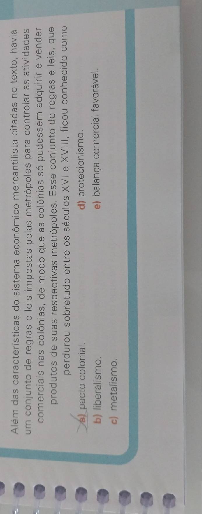 Além das características do sistema econômico mercantilista citadas no texto, havia
um conjunto de regras e leis impostas pelas metrópoles para controlar as atividades
comerciais nas colônias, de modo que as colônias só pudessem adquirir e vender
produtos de suas respectivas metrópoles. Esse conjunto de regras e leis, que
perdurou sobretudo entre os séculos XVI e XVIII, ficou conhecido como
__ a) pacto colonial. d) protecionismo.
b) liberalismo. e) balança comercial favorável.
c) metalismo.