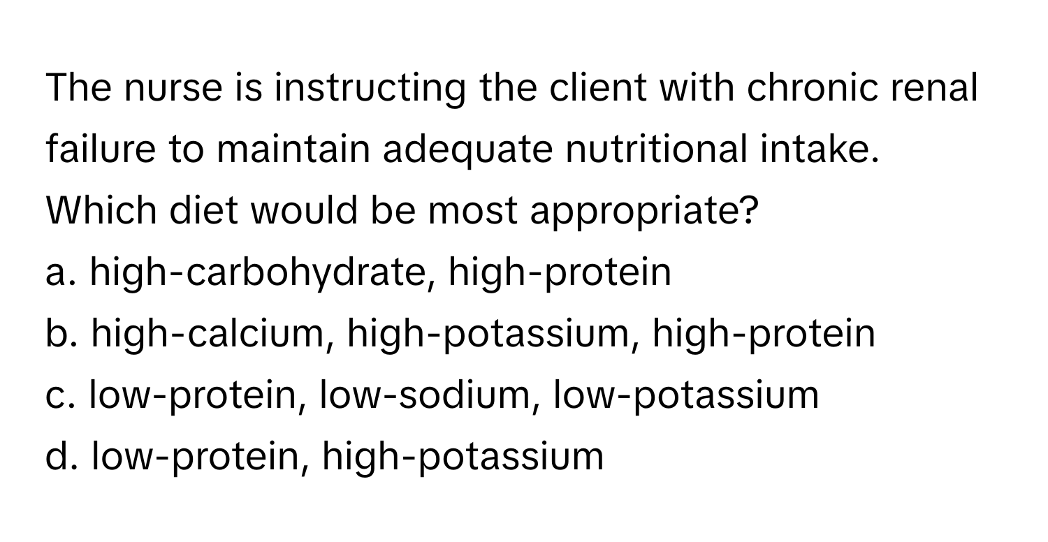 The nurse is instructing the client with chronic renal failure to maintain adequate nutritional intake. Which diet would be most appropriate?

a. high-carbohydrate, high-protein
b. high-calcium, high-potassium, high-protein
c. low-protein, low-sodium, low-potassium
d. low-protein, high-potassium