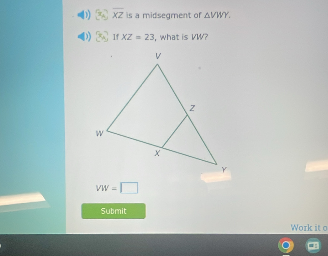 overline XZ is a midsegment of △ VWY. 
If XZ=23 , what is VW?
VW=□
Submit 
Work it o