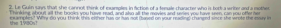 Le Guin says that she cannot think of examples in fiction of a female character who is both a writer and a mother. 
Thinking about all the books you have read, and also all the movies and series you have seen, can you offer her 
examples? Why do you think this either has or has not (based on your reading) changed since she wrote the essay in 
the 1980s?