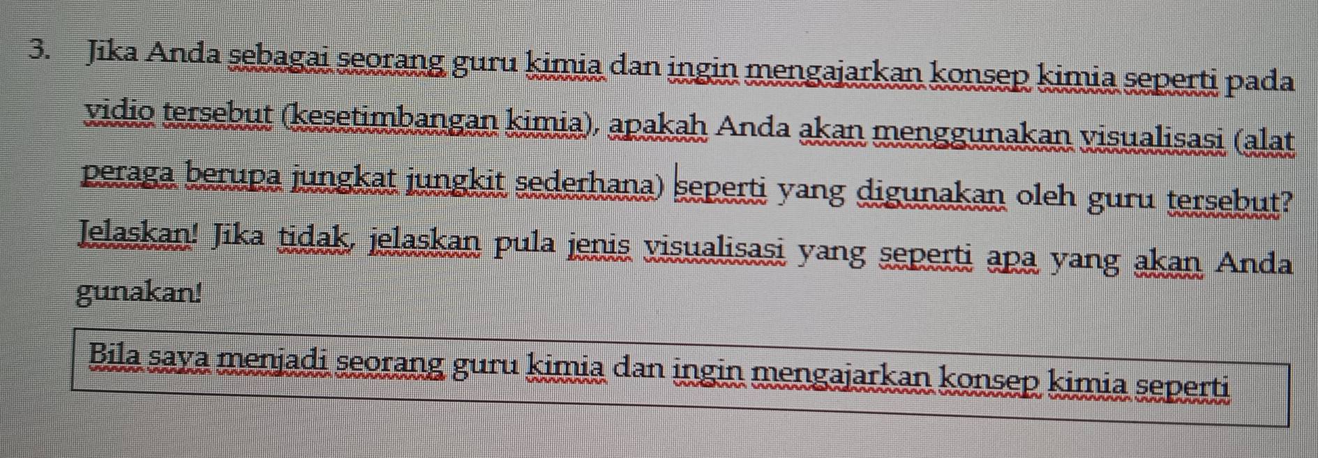 Jika Anda sebagai seorang guru kimia dan ingin mengajarkan konsep kimia seperti pada 
vidio tersebut (kesetimbangan kimia), apakah Anda akan menggunakan visualisasi (alat 
peraga berupa jungkat jungkit sederhana) seperti yang digunakan oleh guru tersebut? 
Jelaskan! Jika tidak, jelaskan pula jenis visualisasi yang seperti apa yang akan Anda 
gunakan! 
Bila saya menjadi seorang guru kimia dan ingin mengajarkan konsep kimia seperti