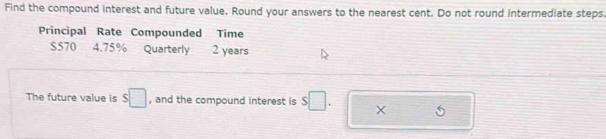 Find the compound interest and future value. Round your answers to the nearest cent. Do not round intermediate steps 
Principal Rate Compounded Time
$570 4.75% Quarterly 2 years
The future value is $□ , and the compound interest is S□. ×