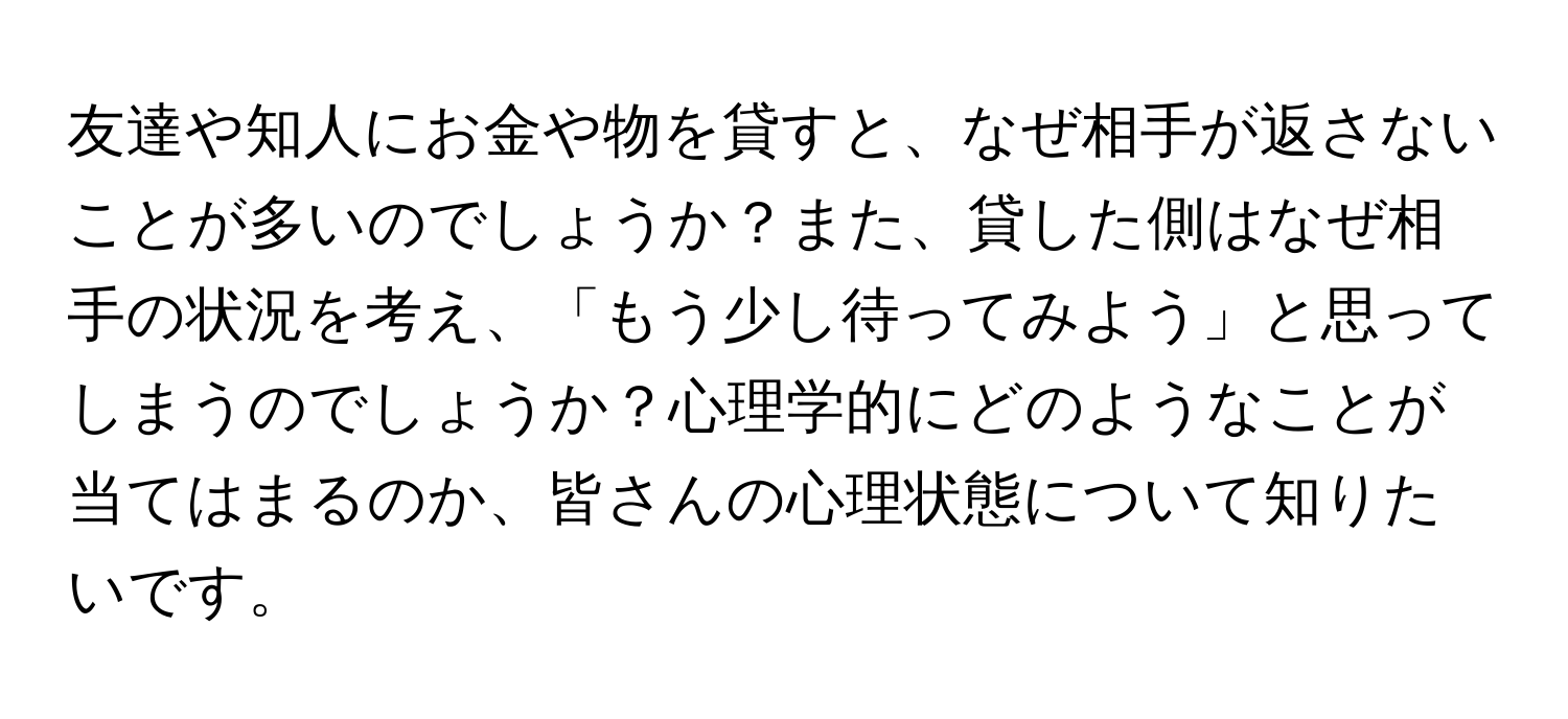 友達や知人にお金や物を貸すと、なぜ相手が返さないことが多いのでしょうか？また、貸した側はなぜ相手の状況を考え、「もう少し待ってみよう」と思ってしまうのでしょうか？心理学的にどのようなことが当てはまるのか、皆さんの心理状態について知りたいです。