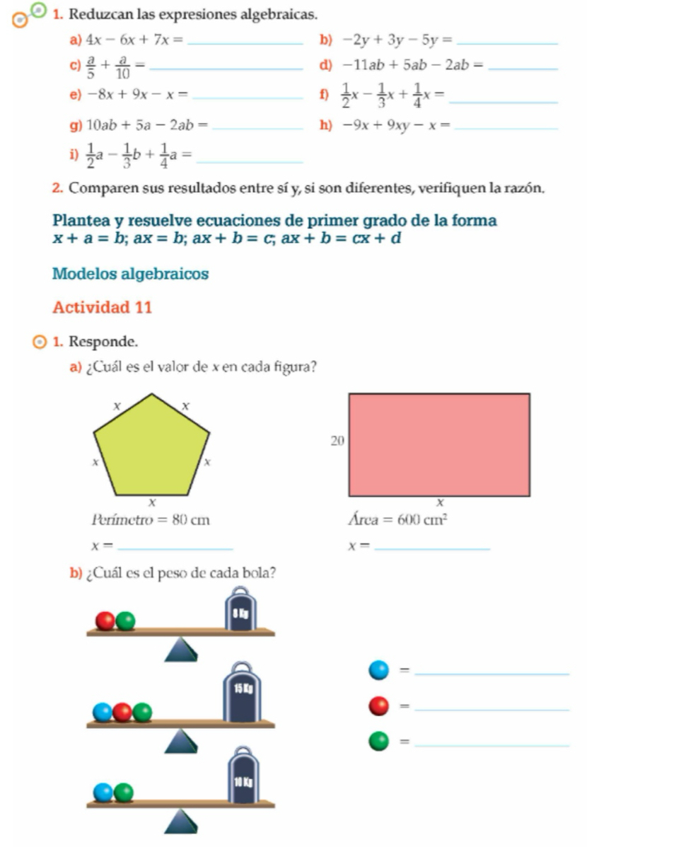 Reduzcan las expresiones algebraicas. 
b) 
a) 4x-6x+7x= _  -2y+3y-5y= _ 
c)  a/5 + a/10 = _ 
d) -11ab+5ab-2ab= _ 
e) -8x+9x-x= _f)  1/2 x- 1/3 x+ 1/4 x= _ 
g) 10ab+5a-2ab= _ h) -9x+9xy-x= _ 
i)  1/2 a- 1/3 b+ 1/4 a= _ 
2. Comparen sus resultados entre sí y, si son diferentes, verifiquen la razón. 
Plantea y resuelve ecuaciones de primer grado de la forma
x+a=b; ax=b; ax+b=c; ax+b=cx+d
Modelos algebraicos 
Actividad 11 
1. Responde. 
a) ¿Cuál es el valor de x en cada figura? 
Perímetro =80cm
Area=600cm^2
x=
_
x= _ 
b) ¿Cuál es el peso de cada bola? 
_= 
_= 
_=