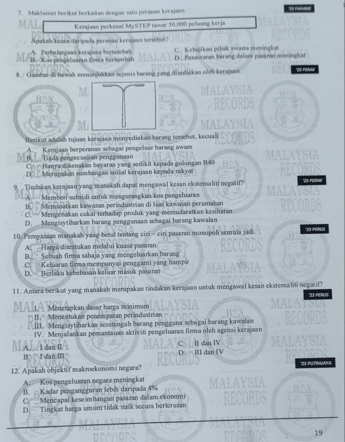 Maklumat berikut berkaitan dengan satu peranan kerajaan.
*23 PAHANG
Kerajaan perkenal MySTEP tawar 50,000 peluang kerja
Apakah kesan daripada peranan kerajaan tersebut?
A. Perbelanjaan kerajaan bertambah C. Kebajikan pihak swasta meningkat
B. Kos pengeluaran firma bertambah D. Penawaran barang dalam pasaran meningkat
8. Gambar di bawah menunjukkan sejenis barang yang disediakan oleh kerajaan. *23 PERAK
Berikut adalah tujuan kerajaan menyediakan barang tersebut, kecuali
A. Kerajaan berperanan sebagai pengeluar barang awam
B. Tiada pengecualian penggunaan
C. Hanya dikenakan bayaran yang sedikit kepada golongan B40
D. Merupakan sumbangan sosial kerajaan kepada rakyat
9. Tindakan kerajaan yang manakah dapat mengawal kesan eksternaliti negatif? *23 PERAK
A. Memberi subsidi untuk mengurangkan kos pengeluaran
B. Memusatkan kawasan perindustrian di luar kawasan perumahan
C. Mengenakan cukai terhadap produk yang memudaratkan kesihatan
D. Mengisytiharkan barang penggunaan sebagai barang kawalan
10. Pernyataan manakah yang betul tentang ciri - ciri pasaran monopoli semula jadi '23 PERUS
A. Harga ditentukan melalui kuasa pasaran
B. Sebuah firma sahaja yang mengeluarkan barang
C. Keluaran firma mempunyai pengganti yang hampir
D. Berlaku kebebasan keluar masuk pasaran
11. Antara berikut yang manakah merupakan tindakan kerajaan untuk mengawal kesan eksternaliti negatif?
'23 PERUS
_I. Menetapkan dasar harga minimum
II. Menentukan penempatan perindustrian
III. Mengisytiharkan sesetengah barang pengguna sebagai barang kawalan
IV. Menjalankan pemantauan aktiviti pengeluaran firma oleh agensi kerajaan
C.
A. I dan Ⅱ I dan IV
B. I danⅢ D. III dan IV
12. Apakah objektif makroekonomi negara? *23 PUTRAJAYA
A. Kos pengeluaran negara meningkat
B. Kadar pengangguran lebih daripada 4%
C. Mencapai keseimbangan pasaran dalam ekonomi
D. Tingkat harga umum tidak naik secara berterusan
19
