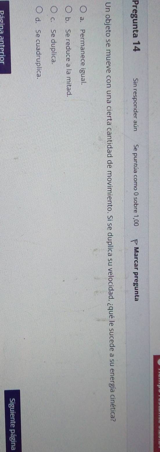 Pregunta 14 Sin responder aún Se puntúa como 0 sobre 1,00 Marcar pregunta
Un objeto se mueve con una cierta cantidad de movimiento. Si se duplica su velocidad, ¿qué le sucede a su energía cinética?
a. Permanece igual.
b. Se reduce a la mitad.
c. Se duplica.
d. Se cuadruplica.
Siguiente página
Página anterior