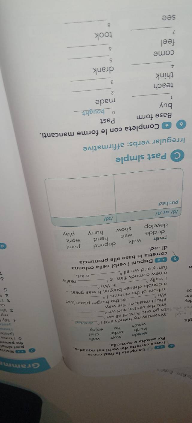 Gramm 
Completa le frasi con la 
Riscr 
forma corretta dei verbi nel riquadro. 
Poi ascoita e controlla. 
past simpl 
fra pärem 
decide stop 
walk 0 l know 
laugh order chat 
(yeste 
watch be enjoy 
C 
ght 1° _ _1 My yeat 
Yesterday my friends and 
to go out. First of all we__ 
say 
into the centre, and we ? 
2 Sh 
day about music on the way. at the burger place just o 
est We 3 a s 
bs in front of the cinema. 1^2 _ 3 1
a double cheese burger. It was great _ 
5 
I really s_ it. We__ 
a new comedy film._ it^7
really 
a lot. 
funny and we a 11^8
5 Disponi i verbi nella colonna 
corretta in base alla pronuncia 
di -ed. 
push walk depend paint 
decide wait hand work 
hurry play 
Past simple 
Irregular verbs: affirmative 
6 Completa con le forme mancanti. 
Base form Past 
_0 
buy 
made 
_1 
_2 
teach 
_3 
think 
_4 
drank 
_5 
come 
_6 
feel 
_7 
took 
_8 
see