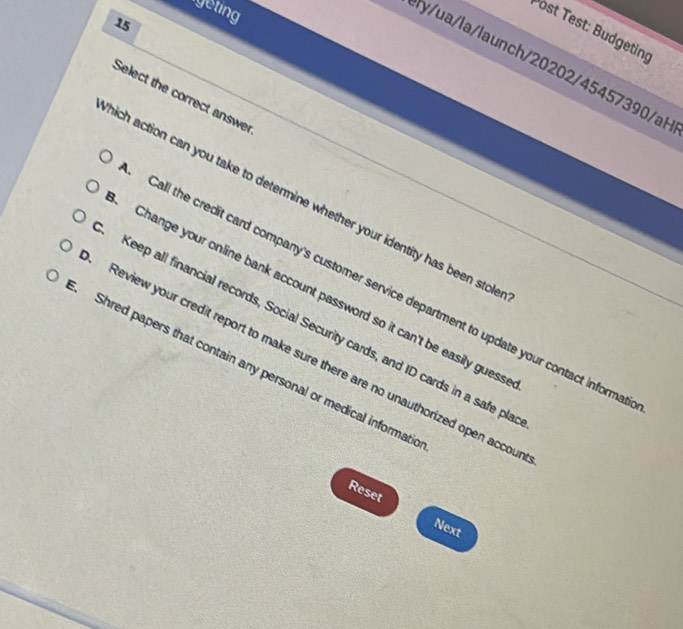 geting
15
Post Test: Budgeting
ly/ua/la/launch/20202/45457390/aH
Select the correct answer
hich action can you take to determine whether your identity has been stolk
Call the credit card company's customer service department to update your contact informa
Change your online bank account password so it can't be easily guess
Keep all financial records, Social Security cards, and ID cards in a safe pla
Review your credit report to make sure there are no unauthorized open accou
Shred papers that contain any personal or medical informatic
Reset
Next
