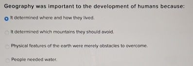 Geography was important to the development of humans because:
It determined where and how they lived.
It determined which mountains they should avoid.
Physical features of the earth were merely obstacles to overcome.
People needed water.