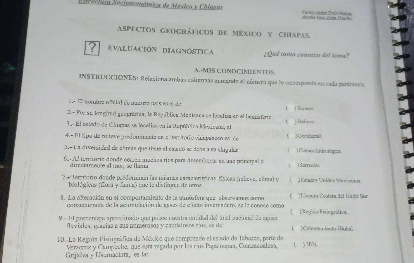 Estructura Socioeconómica de México y Chiapas Carlos Javier Trejo Ochoa.
Arcelia Gpe. Trejo Trajillo.
ASPECTOS GEOGRÁFICOS DE MÉXICO Y CHIAPAS.
? evAluación diagnóstica ¿Qué tanto conozco del tema?
A.-MIS CONOCIMIENTOS.
INSTRUCCIONES: Relaciona ambas columnas anotando el número que le corresponda en cada paréntesis.
1.- El nombre oficial de nuestro país es el de
( ) Sureste
2.- Por su longitud geográfica, la República Mexicana se localiza en el hemisferio
 ) Relieve
3. El estado de Chiapas se localiza en la República Mexicana, al
4. El tipo de relieve predominante en el territorio chiapaneco es de
( )Occidental
5. La diversidad de climas que tiene el estado se debe a su singular  )Cuenca hidrológica
6-Al territorio donde corren muchos ríos para desembocar en uno principal o
directamente al mar, se llama  ) Serranias
7. Territorio donde predominan las mismas características físicas (relieve, clima) y ( ) Estados Unidos Mexicanos
biológicas (flora y fauna) que le distingue de otros
8.-La alteración en el comportamiento de la atmósfera que observamos como  )Llanura Costera del Golfo Sur
consecuencia de la acumulación de gases de efecto invernadero, se le conoce como
 )Región Fisiográfica.
9.- El porcentaje aproximado que posee nuestra entidad del total nacional de aguas
fluviales, gracias a sus numerosos y caudalosos ríos, es de: )Calentamiento Global
(
10.-La Región Fisiográfica de México que comprende el estado de Tabasco, parte de
Veracruz y Campeche, que está regada por los ríos Papaloapan, Coatzacoalcos, ( ) 30%
Grijalva y Usumacinta, es la: