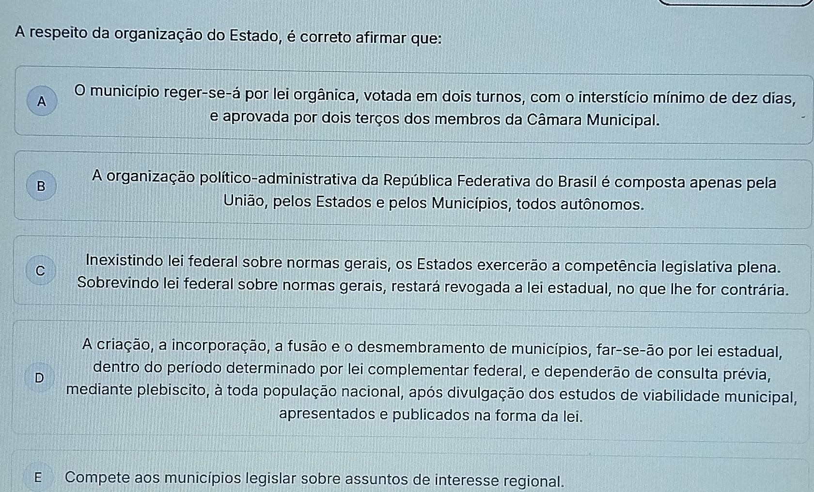 A respeito da organização do Estado, é correto afirmar que:
A
O município reger-se-á por lei orgânica, votada em dois turnos, com o interstício mínimo de dez dias,
e aprovada por dois terços dos membros da Câmara Municipal.
B A organização político-administrativa da República Federativa do Brasil é composta apenas pela
União, pelos Estados e pelos Municípios, todos autônomos.
C
Inexistindo lei federal sobre normas gerais, os Estados exercerão a competência legislativa plena.
Sobrevindo lei federal sobre normas gerais, restará revogada a lei estadual, no que lhe for contrária.
A criação, a incorporação, a fusão e o desmembramento de municípios, far-se-ão por lei estadual,
D
dentro do período determinado por lei complementar federal, e dependerão de consulta prévia,
mediante plebiscito, à toda população nacional, após divulgação dos estudos de viabilidade municipal,
apresentados e publicados na forma da lei.
E Compete aos municípios legislar sobre assuntos de interesse regional.