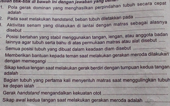 isilah titik-titik di bawah ini dengan jawaban yang bena 
1. Pola gerak dominan yang menghasilkan perpindahan tubuh secara cepat 
adalah 
_ 
2. Pada saat melakukan handstand, beban tubuh diletakkan pada_ 
_ 
3. Aktivitas senam yang dilakukan di lantai dengan matras sebagai alasnya 
disebut 
Posisi bertahan yang stabil menggunakan tangan, lengan, atau anggota badan 
lainnya agar tubuh serta bahu di atas permukaan matras atau alat disebut ..... 
Semua posisi tubuh yang dibuat dalam keadaan diam disebut_ 
Memberikan bantuan kepada teman saat melakukan gerakan meroda dilakukan 
dengan memegangi_ 
Sikap kedua lengan saat melakukan gerak berdiri dengan tumpuan kedua tangan 
adalah_ 
Bagian tubuh yang pertama kali menyentuh matras saat menggulingkan tubuh 
ke depan ialah_ 
Gerak handstand mengandalkan kekuatan otot_ 
Sikap awal kedua tangan saat melakukan gerakan meroda adalah_