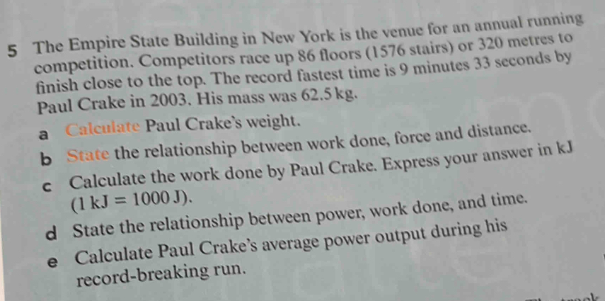 The Empire State Building in New York is the venue for an annual running 
competition. Competitors race up 86 floors (1576 stairs) or 320 metres to 
finish close to the top. The record fastest time is 9 minutes 33 seconds by 
Paul Crake in 2003. His mass was 62.5 kg. 
a Calculate Paul Crake's weight. 
b State the relationship between work done, force and distance. 
c Calculate the work done by Paul Crake. Express your answer in kJ
(1kJ=1000J). 
d State the relationship between power, work done, and time. 
e Calculate Paul Crake’s average power output during his 
record-breaking run.