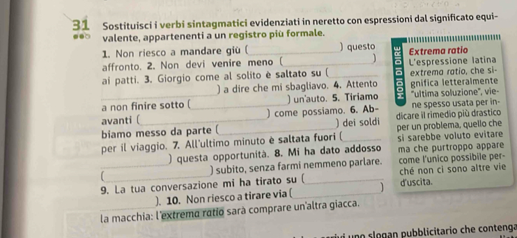 Sostituisci i verbi sintagmatici evidenziati in neretto con espressioni dal significato equi- 
● valente, appartenenti a un registro più formale. 
1. Non riesco a mandare giù (_ ) questo Extrema ratio 
affronto. 2. Non devi venire meno (_ ] L'espressione latina 
ai patti. 3. Giorgio come al solito è saltato su (_ a extrema ratio, che si- 
) a dire che mi sbagliavo. 4. Attento a gnifica letteralmente 
C 
a non finire sotto ( _) un'auto. 5. Tiriamo ''ultima soluzione'', vie- 
avanti ( )come possiamo. 6. Ab- ne spesso usata per in- 
biamo messo da parte ( _) dei soldi dicare il rimedio più drastico 
per un problema, quello che 
per il viaggio. 7. All'ultimo minuto è saltata fuori (_ si sarebbe voluto evitare 
) questa opportunità. 8. Mi ha dato addosso ma che purtroppo appare 
 __) subito, senza farmi nemmeno parlare. come l’unico possibile per- 
9. La tua conversazione mi ha tirato su ( ché non ci sono altre vie 
). 10. Non riesco a tirare via (_ d'uscita. 
la macchia: l'extrema ratio sarà comprare un'altra giacca. 
i un o slogan pubblicitario che contenga