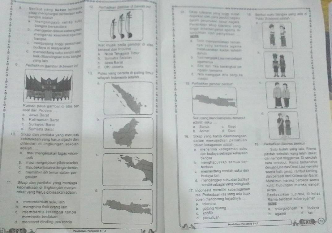 Berikut yong boken termessk 12. Pertodkan pambar of bawah n
a  Skas toféransi yerg trgói suda
alkap menghargal peresson sás    Bankul suàu bangaa yang Mô8 ở
disperióó cies pora pendón népaió
a. menganggap seliập soãu Salash penurisan tosáe negara Paren Suesies acstan
tangsa adaian Peraratan pkto toerarsl vang
a .
bangia bersaudat ingg: Sntarzelrgarut sgama de
b . ... menggeler diskual kabangsain
mongenai kesnekanrgamar
sunAkan sian pernyssaan
bangsa
a. Tono mempersliakan teman
. menjunjung tingbi perssms' Alat musk pada gamber di alas  '  V a vong betbels agama
medaksanakan tadah iedat-h
budaya di mssyerakat dalch)
d memandang suku sendin lsth berasal dan Provinsl
yang lain b. Sumatra Solstan .
balk dibandingkan suku bangs a.  Nusa Tenggara Timur
b Yur mengask Lisa mempelape
9.  Perhatikan gambar di bawah il d. DK) Jakarta c Jown Barst
agamenya
c. Sita dan Tika berangkat pw
ngallan bersamia
13. Pulau yang berada di paling timur d. Nila mengajak Aría pergi ke
wilayah Indonesia adalsh manid
a 15. Parhatikan gamber betikut! c
Rumah pada gambar di atas ber
asal dan Provinsi
a. Jawa Barat
b. Kalimantan Bara! b. Suku yang mendiami pulau tensetut
c. Sulawesi Barat odalah suku
d. Sumatra Barat a Sunda b. Asmat d. Dani c Gaya
10. Sikap dan penlaku yang merusak
16. Sikap yang harus dikembangkan
kebinekaan yang harus dijauhi dan dalam mewujudkan persatuan
dihindan di lingkungan sekolah
adaiah dalam keragaman adalah 19. Ferhatikan Ilüstrau Berku!
a menerıma keragaman suku Satu bulan yang lalu, Risma
pokdan budaya sebagai kekayaan pindah sekolah yang lebih dakat
a. mau mengerjakan lugas kelom- C.bangsa
b. mau mengerjakan piket sekolahb. mənghapuskan semua per- dan tempat linggainya. Di sekolsh
baru tersebut, Risma bersahabat
c mau bekərja sama dəngan tamanbedaan
c. memandang rendah suku dan dengan Lisa dan Dewl. Lisa memiliki
d. memilih-milih teman dalam per- wama kulit gelap, rambut keriting.
gaulanbudaya lain dan berasal dari Kalimanian Sarat.
11. Sikap dan perilaku yang menjagad. menganggap suku dan budaya Meskipun mereka berbeda warna
kebinekaan di lingkungan masya- sendin sebagai yang paling baik 
rakat yang harus dibiasakan adalah d. 17. Indonesia memiliki keberagaman kulit, hubungan mereka sangat
akrab .
ras. Perbedaan ras yang ada tidak
a. merendahkan suku lain boleh mendorong terjadinya ,,, Berdasarkan ilustrasi, di kelas
b. menghina fisik orang lain a. tolerans Risma terdapat keberagaman
b. gotong royong a. antargolongan c budaya
c. membantu tetangga tanpa b. agama d ras
c. konflik
membeda-bedakan
d. mencoret dinding pos ronda d. persatuan GRD
Pendidiion Pencosila 5 - 2
G    Pendidlian Pancasila 5 - 2