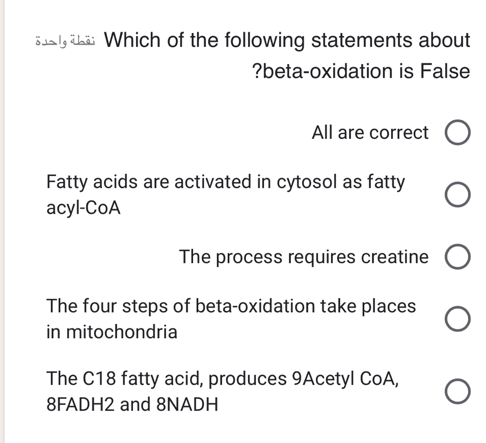 Which of the following statements about
?beta-oxidation is False
All are correct
Fatty acids are activated in cytosol as fatty
acyl-CoA
The process requires creatine
The four steps of beta-oxidation take places
in mitochondria
The C18 fatty acid, produces 9Acetyl CoA,
8FADH2 and 8NADH